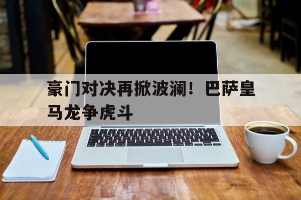豪门对决再掀波澜！巴萨皇马龙争虎斗