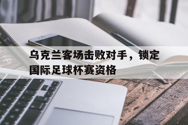 乌克兰客场击败对手，锁定国际足球杯赛资格