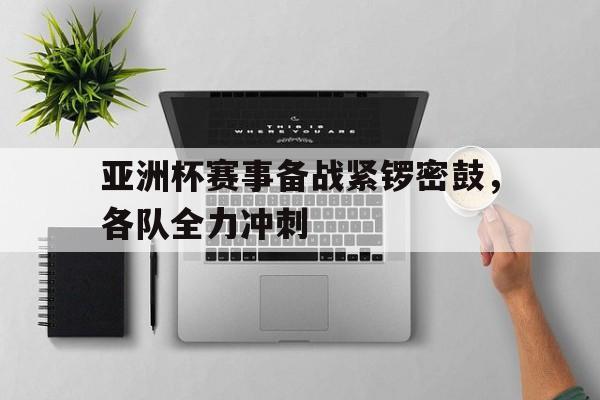 亚洲杯赛事备战紧锣密鼓，各队全力冲刺